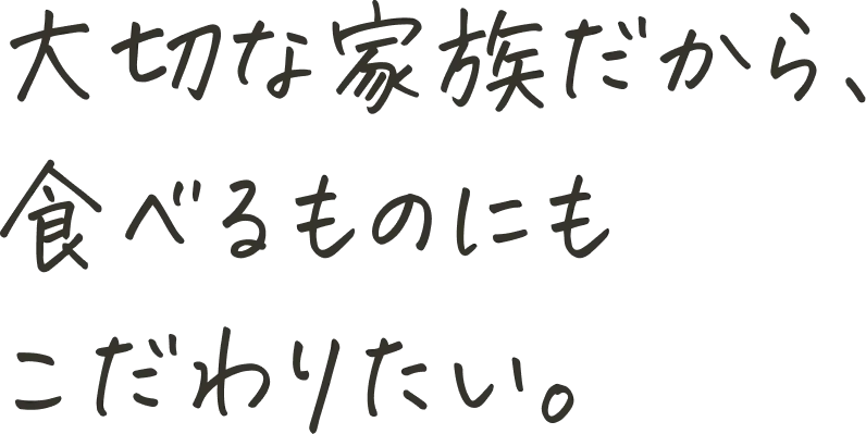 大切な家族だから、食べるものにもこだわりたい。